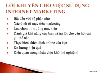 








Bắt đầu với bộ phận nhỏ
Xác định rõ mục tiêu marketing
Lựa chọn thị trường mục tiêu
Đánh giá khả năng của bạn và trả lời cho câu hỏi cái
gì- thế nào
Thực hiện chiến dịch online của bạn
Đo lường hiệu quả
Điều quan trọng nhất: chịu khó thử nghiệm!

inet.edu.vn

 