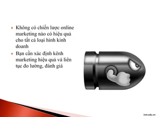 



Không có chiến lược online
marketing nào có hiệu quả
cho tất cả loại hình kinh
doanh
Bạn cần xác định kênh
marketing hiệu quả và liên
tục đo lường, đánh giá

inet.edu.vn

 