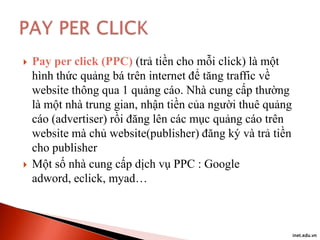 



Pay per click (PPC) (trả tiền cho mỗi click) là một
hình thức quảng bá trên internet để tăng traffic về
website thông qua 1 quảng cáo. Nhà cung cấp thường
là một nhà trung gian, nhận tiền của người thuê quảng
cáo (advertiser) rồi đăng lên các mục quảng cáo trên
website mà chủ website(publisher) đăng ký và trả tiền
cho publisher
Một số nhà cung cấp dịch vụ PPC : Google
adword, eclick, myad…

inet.edu.vn

 