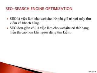 



SEO là việc làm cho website trở nên giá trị với máy tìm
kiếm và khách hàng.
SEO đơn giản chỉ là việc làm cho website có thứ hạng
hiển thị cao hơn khi người dùng tìm kiếm.

inet.edu.vn

 