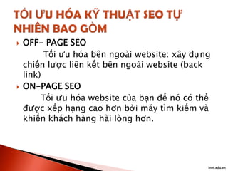 



OFF- PAGE SEO
Tối ưu hóa bên ngoài website: xây dựng
chiến lược liên kết bên ngoài website (back
link)
ON-PAGE SEO
Tối ưu hóa website của bạn để nó có thể
được xếp hạng cao hơn bởi máy tìm kiếm và
khiến khách hàng hài lòng hơn.

inet.edu.vn

 