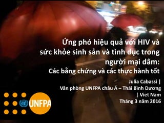 Beijing China 2014
Ứng phó hiệu quả với HIV và
sức khỏe sinh sản và tình dục trong
người mại dâm:
Các bằng chứng và các thực hành tốt
Julia Cabassi |
Văn phòng UNFPA châu Á – Thái Bình Dương
| Viet Nam
Tháng 3 năm 2016
 