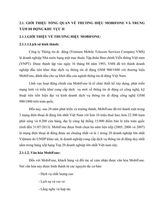 2.1. GIỚI THIỆU TỔNG QUAN VỀ THƯƠNG HIỆU MOBIFONE VÀ TRUNG
TÂM DI ĐỘNG KHU VỰC II
2.1.1.GIỚI THIỆU VỀ THƯƠNG HIỆU MOBIFONE:
2.1.1.1.Lịch sử hình thành:
Công ty Thông tin di động (Vietnam Mobile Telecom Services Company VMS)
là doanh nghiệp Nhà nước hạng một trực thuộc Tập đoàn Bưu chính Viễn thông Việt nam
(VNPT). Được thành lập vào ngày 16 tháng 04 năm 1993, VMS đã trở thành doanh
nghiệp đầu tiên khai thác dịch vụ thông tin di động GSM 900/1800 với thương hiệu
MobiFone, đánh dấu cho sự khởi đầu của ngành thông tin di động Việt Nam.
Lĩnh vực hoạt động chính của MobiFone là tổ chức thiết kế xây dựng, phát triển
mạng lưới và triển khai cung cấp dịch vụ mới về thông tin di động có công nghệ, kỹ
thuật tiên tiến hiện đại và kinh doanh dịch vụ thông tin di động công nghệ GSM
900/1800 trên toàn quốc.
Đến nay, sau 20 năm phát triển và trưởng thành, MobiFone đã trở thành một trong
3 mạng điện thoại di động lớn nhất Việt Nam với hơn 10 triệu thuê bao, hơn 22.500 trạm
phát sóng và 4.200 cửa hàng, đại lý cùng hệ thống 15.000 điểm bán lẻ trên toàn quốc
(tính đến 31/07/2013). MobiFone được bình chọn ba năm liên tiếp (2005, 2006 và 2007)
là mạng điện thoại di động được ưa chuộng nhất và là 1 trong 20 doanh nghiệp lớn nhất
Việtnam do UNDP khảo sát, là doanh nghiệp cung cấp dịch vụ thông tin di động duy nhất
nằm trong bảng xếp hạng Top 20 doanh nghiệp lớn nhất Việt nam này.
2.1.1.2. Văn hóa MobiFone:
Đến với MobiFone, khách hàng và đối tác sẽ cảm nhận được văn hóa MobiFone.
Nét văn hóa này được hình thành từ các nguyên tắc cơ bản:
- Dịch vụ chất lượng cao
- Lịch sự và vui vẻ
- Lắng nghe và hợp tác
 