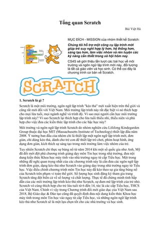 Tổng quan Scratch
Bùi Việt Hà
MỤC ĐÍCH - MISSION của nhóm thiết kế Scratch:
Chúng tôi hỗ trợ một công cụ lập trình mới
giúp trẻ suy nghĩ hợp lý hơn, hệ thống hơn,
sáng tạo hơn, làm việc nhóm và rèn luyện các
kỹ năng cần thiết trong xã hội hôm nay.
CS4S sẽ giới thiệu lần lượt các bài học về môi
trường và ngôn ngữ lập trình mới này, đối tượng
là tất cả giáo viên và học sinh. Có thể coi đây là
chương trình cơ bản về Scratch.
1. Scratch là gì ?
Scratch là một môi trường, ngôn ngữ lập trình "kéo thả" mới xuất hiện trên thế giới và
cũng rất mới đối với Việt Nam. Môi trường lập trình này rất đặc biệt vì nó thích hợp
cho mọi lứa tuổi, mọi ngành nghề và trình độ. Vì sao mọi người cần học môi trường
lập trình này? Vì sao Scratch lại thích hợp cho lứa tuổi thiếu nhi, thiếu niên và phù
hợp cho việc đưa các kiến thức lập trình cho các bậc học này?
Môi trường và ngôn ngữ lập trình Scratch do nhóm nghiên cứu Lifelong Kindegarden
Group thuộc đại học MIT (Massachusetts Institute of Technology) thiết lập đầu năm
2008. Ý tưởng ban đầu của nhóm chỉ là thiết lập một ngôn ngữ lập trình mới, đơn
giản, chỉ dùng kéo thả, dành cho trẻ con để thiết lập trò chơi, phim hoạt hình, ứng
dụng đơn giản, kích thích sự sáng tạo trong môi trường làm việc nhóm của trẻ.
Tuy nhiên Scratch chỉ thực sự bùng nổ từ năm 2014 khi một số quốc gia như Anh, Mỹ
đã đổi mới đột phá chương trình giảng dạy môn Tin học trong nhà trường, đưa nội
dung kiến thức Khoa học máy tính vào nhà trường ngay từ cấp Tiểu học. Một trong
những đề nghị quan trọng nhất của các chương trình này là cần đưa các ngôn ngữ lập
trình đơn giản, dạng kéo thả như Scratch vào giảng dạy trong nhà trường ngay từ Tiểu
học. Việc điều chỉnh chương trình môn Tin học này đã kéo theo sự gia tăng bùng nổ
của Scratch trên phạm vi toàn thế giới. Số lượng học sinh đăng ký tham gia trang
Scratch tăng đột biến cả về số lượng và chất lượng. Thực tế đã chứng minh tính hấp
dẫn của các môi trường lập trình kéo thả như Scratch, sự đam mê lập trình của trẻ nhỏ.
Scratch vô cùng thích hợp cho trẻ lứa tuổi từ 6 đến 14, tức là các cấp Tiểu học, THCS
của Việt Nam. Chính vì vậy trong Chương trình đổi mới giáo dục của Việt Nam sau
2018, Bộ Giáo dục & Đào tạo cũng đã quyết định đưa nội dung kiến thức Khoa học
máy tính trong môn Tin học vào ngay từ cấp Tiểu học, và những ngôn ngữ lập trình
kéo thả như Scratch sẽ là một lựa chọn tốt cho các nhà trường và học sinh.
 