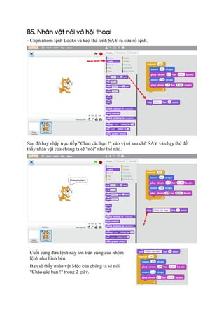 B5. Nhân vật nói và hội thoại
- Chọn nhóm lệnh Looks và kéo thả lệnh SAY ra cửa sổ lệnh.
Sau đó hay nhập trực tiếp "Chào các bạn !" vào vị trí sau chữ SAY và chạy thử để
thấy nhân vật của chúng ta sẽ "nói" như thế nào.
Cuối cùng đưa lệnh này lên trên cùng của nhóm
lệnh như hình bên.
Bạn sẽ thấy nhân vật Mèo của chúng ta sẽ nói
"Chào các bạn !" trong 2 giây.
 