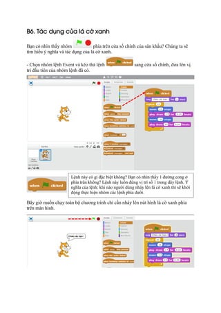 B6. Tác dụng của lá cờ xanh
Bạn có nhìn thấy nhóm phía trên cửa sổ chính của sân khấu? Chúng ta sẽ
tìm hiểu ý nghĩa và tác dụng của lá cờ xanh.
- Chọn nhóm lệnh Event và kéo thả lệnh sang cửa sổ chính, đưa lên vị
trí đầu tiên của nhóm lệnh đã có.
Bây giờ muốn chạy toàn bộ chương trình chỉ cần nháy lên nút hình lá cờ xanh phía
trên màn hình.
Lệnh này có gì đặc biệt không? Bạn có nhìn thấy 1 đường cong ở
phía trên không? Lệnh này luôn đứng vị trí số 1 trong dãy lệnh. Ý
nghĩa của lệnh: khi nào người dùng nháy lên lá cờ xanh thì sẽ khởi
động thực hiện nhóm các lệnh phía dưới.
 