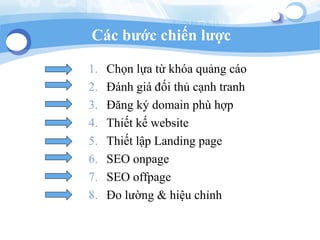Cc b??c chi?n l??c
1. Ch?n l?a t? kha qu?ng co
2. ?nh gi ??i th? c?nh tranh
3. ??ng k? domain ph h?p
4. Thi?t k? website
5. Thi?t l?p Landing page
6. SEO onpage
7. SEO offpage
8. ?o l??ng & hi?u ch?nh
 