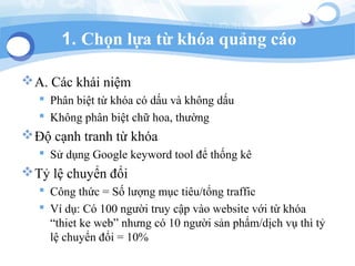 1. Ch?n l?a t? kha qu?ng co
?A. Cc khi ni?m
? Ph?n bi?t t? kha c d?u v kh?ng d?u
? Kh?ng ph?n bi?t ch? hoa, th??ng
??? c?nh tranh t? kha
? S? d?ng Google keyword tool ?? th?ng k
?T? l? chuy?n ??i
? C?ng th?c = S? l??ng m?c tiu/t?ng traffic
? V d?: C 100 ng??i truy c?p vo website v?i t? kha
thiet ke web nh?ng c 10 ng??i s?n ph?m/d?ch v? th t?
l? chuy?n ??i = 10%
 