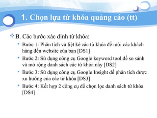 1. Ch?n l?a t? kha qu?ng co (tt)
?B. Cc b??c xc ??nh t? kha:
? B??c 1: Ph?n tch v li?t k cc t? kha ?? m?i cc khch
hng ??n website c?a b?n [DS1]
? B??c 2: S? d?ng c?ng c? Google keyword tool ?? so snh
v m? r?ng danh sch cc t? kha ny [DS2]
? B??c 3: S? d?ng c?ng c? Google Insight ?? ph?n tch ???c
xu h??ng c?a cc t? kha [DS3]
? B??c 4: K?t h?p 2 c?ng c? ?? ch?n l?c danh sch t? kha
[DS4]
 