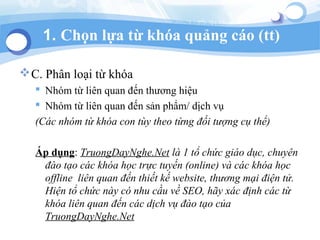 1. Ch?n l?a t? kha qu?ng co (tt)
?C. Ph?n lo?i t? kha
? Nhm t? lin quan ??n th??ng hi?u
? Nhm t? lin quan ??n s?n ph?m/ d?ch v?
(Cc nhm t? kha con ty theo t?ng ??i t??ng c? th?)
?p d?ng: TruongDayNghe.Net l 1 t? ch?c gio d?c, chuyn
?o t?o cc kha h?c tr?c tuy?n (online) v cc kha h?c
offline lin quan ??n thi?t k? website, th??ng m?i ?i?n t?.
Hi?n t? ch?c ny c nhu c?u v? SEO, h?y xc ??nh cc t?
kha lin quan ??n cc d?ch v? ?o t?o c?a
TruongDayNghe.Net
 