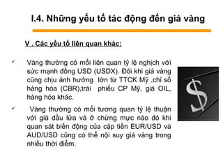 I.4. Những yếu tố tác động đến giá vàng
V . Các yếu tố liên quan khác:
 àԲ thường có mối liên quan tỷ lệ nghịch với
sức mạnh đồng USD (USDX). Đôi khi giá vàng
cũng chịu ảnh hưởng lớn từ TTCK Mỹ ,chỉ số
hàng hóa (CBR),trái phiếu CP Mỹ, giá OIL,
hàng hóa khác.
 àԲ thường có mối tương quan tỷ lệ thuận
với giá dầu lửa và ở chừng mực nào đó khi
quan sát biến động của cặp tiền EUR/USD và
AUD/USD cũng có thể nội suy giá vàng trong
nhiều thời điểm.
 