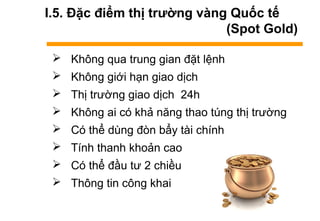 I.5. Đặc điểm thị trường vàng Quốc tế
(Spot Gold)
 Không qua trung gian đặt lệnh
 Không giới hạn giao dịch
 Thị trường giao dịch 24h
 Không ai có khả năng thao túng thị trường
 Có thể dùng đòn bẩy tài chính
 Tính thanh khoản cao
 Có thể đầu tư 2 chiều
 Thông tin công khai
 