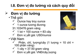 I.8. Đơn vị đo lường và cách quy đổi
 Đơn vị đo lường
• Thế giới
 Ounce hay troy ounce
 1 ounce tương đương
31.103476 gram vàng
 1 lot = 100 ounce = 83 cây
 Đơn vị yết giá: USD/ounce
• Việt Nam
 Phân, chỉ, lượng/cây (1 lượng = 10 chỉ =
100 phân vàng)
 1 cây = 37.50 gram vàng
 Đơn vị yết giá: VNĐ/cây,lượng
 