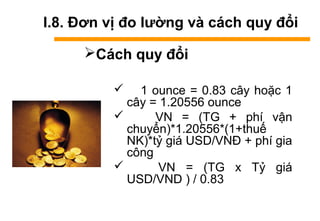I.8. Đơn vị đo lường và cách quy đổi
Cách quy đổi
 1 ounce = 0.83 cây hoặc 1
cây = 1.20556 ounce
 VN = (TG + phí vận
chuyển)*1.20556*(1+thuế
NK)*tỷ giá USD/VNĐ + phí gia
công
 VN = (TG x Tỷ giá
USD/VND ) / 0.83
 