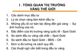 I . TỔNG QUAN THỊ TRƯỜNG
VÀNG THẾ GIỚI
1. Các danh mục đầu tư
2. Lý do chọn vàng làm kênh đầu tư
3. Những yếu tố cơ bản tác động đến giá vàng - Sự
ảnh hưởng của nó.
4. Đặc điểm của thị trường vàng quốc tế - Spot Gold
5. So sánh đầu tư vàng vật chất – Spot Gold
6. So sánh đầu tư Spot Gold – BĐS – CK
7. Đơn vị đo lường và cách quy đổi
8. Các thuật ngữ cần biết trong đầu tư vàng
 
