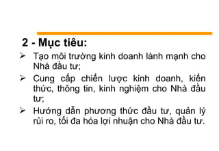 2 - Mục tiêu:
 Tạo môi trường kinh doanh lành mạnh cho
Nhà đầu tư;
 Cung cấp chiến lược kinh doanh, kiến
thức, thông tin, kinh nghiệm cho Nhà đầu
tư;
 Hướng dẫn phương thức đầu tư, quản lý
rủi ro, tối đa hóa lợi nhuận cho Nhà đầu tư.
 