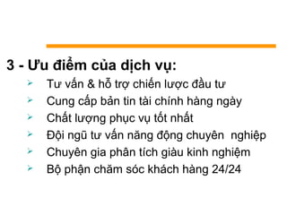 3 - Ưu điểm của dịch vụ:
 Tư vấn & hỗ trợ chiến lược đầu tư
 Cung cấp bản tin tài chính hàng ngày
 Chất lượng phục vụ tốt nhất
 Đội ngũ tư vấn năng động chuyên nghiệp
 Chuyên gia phân tích giàu kinh nghiệm
 Bộ phận chăm sóc khách hàng 24/24
 