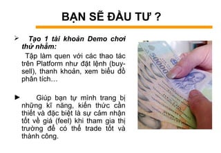 BẠN SẼ ĐẦU TƯ ?
 Tạo 1 tài khoản Demo chơi
thử nhằm:
Tập làm quen với các thao tác
trên Platform như đặt lệnh (buy-
sell), thanh khoản, xem biểu đồ
phân tích…
► Giúp bạn tự mình trang bị
những kĩ năng, kiến thức cần
thiết và đặc biệt là sự cảm nhận
tốt về giá (feel) khi tham gia thị
trường để có thể trade tốt và
thành công.
 
