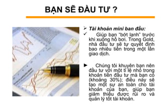 BẠN SẼ ĐẦU TƯ ?
 Tài khoản mini ban đầu:
 Giúp bạn “bớt lạnh” trước
khi xuống hồ bơi. Trong Gold,
nhà đầu tư sẽ tự quyết định
bao nhiêu tiền trong một lần
giao dịch.
► Chúng tôi khuyên bạn nên
đầu tư với một tỉ lệ nhỏ trong
khoản tiền đầu tư mà bạn có
(khoảng 30%); điều này sẽ
tạo một sự an toàn cho tài
khoản của bạn, giúp bạn
giảm thiểu được rủi ro và
quản lý tốt tài khoản.
 