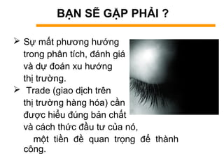BẠN SẼ GẶP PHẢI ?
 Sự mất phương hướng
trong phân tích, đánh giá
và dự đoán xu hướng
thị trường.
 Trade (giao dịch trên
thị trường hàng hóa) cần
được hiểu đúng bản chất
và cách thức đầu tư của nó,
một tiền đề quan trọng để thành
công.
 