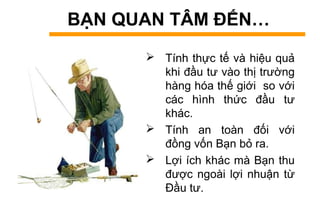 BẠN QUAN TÂM ĐẾN…
 Tính thực tế và hiệu quả
khi đầu tư vào thị trường
hàng hóa thế giới so với
các hình thức đầu tư
khác.
 Tính an toàn đối với
đồng vốn Bạn bỏ ra.
 Lợi ích khác mà Bạn thu
được ngoài lợi nhuận từ
Đầu tư.
 