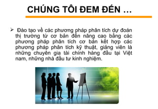 CHÚNG TÔI ĐEM ĐẾN …
 Đào tạo về các phương pháp phân tích dự đoán
thị trường từ cơ bản đến nâng cao bằng các
phương pháp phân tích cơ bản kết hợp các
phương pháp phân tích kỹ thuật, giảng viên là
những chuyên gia tài chính hàng đầu tại Việt
nam, những nhà đầu tư kinh nghiệm.
 