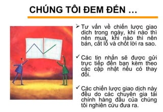 CHÚNG TÔI ĐEM ĐẾN …
 Tư vấn về chiến lược giao
dich trong ngày, khi nào thì
nên mua, khi nào thì nên
bán, cắt lỗ và chốt lời ra sao.
Các tin nhắn sẽ được gửi
trực tiếp đến bạn kèm theo
các cập nhật nếu có thay
đổi.
Các chiến lược giao dịch này
đều do các chuyên gia tài
chính hàng đầu của chúng
tôi nghiên cứu đưa ra.
 