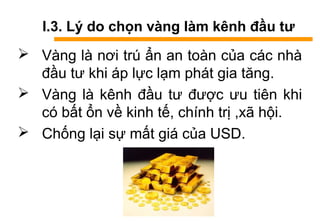 I.3. Lý do chọn vàng làm kênh đầu tư
 àԲ là nơi trú ẩn an toàn của các nhà
đầu tư khi áp lực lạm phát gia tăng.
 àԲ là kênh đầu tư được ưu tiên khi
có bất ổn về kinh tế, chính trị ,xã hội.
 Chống lại sự mất giá của USD.
 