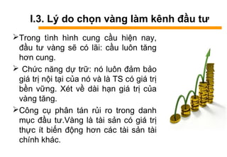 I.3. Lý do chọn vàng làm kênh đầu tư
Trong tình hình cung cầu hiện nay,
đầu tư vàng sẽ có lãi: cầu luôn tăng
hơn cung.
 Chức năng dự trữ: nó luôn đảm bảo
giá trị nội tại của nó và là TS có giá trị
bền vững. Xét về dài hạn giá trị của
vàng tăng.
Công cụ phân tán rủi ro trong danh
mục đầu tư.àԲ là tài sản có giá trị
thực ít biến động hơn các tài sản tài
chính khác.
 