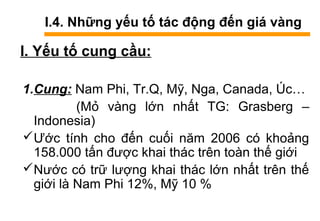 I.4. Những yếu tố tác động đến giá vàng
I. Yếu tố cung cầu:
1.Cung: Nam Phi, Tr.Q, Mỹ, Nga, Canada, Úc…
(Mỏ vàng lớn nhất TG: Grasberg –
Indonesia)
Ước tính cho đến cuối năm 2006 có khoảng
158.000 tấn được khai thác trên toàn thế giới
Nước có trữ lượng khai thác lớn nhất trên thế
giới là Nam Phi 12%, Mỹ 10 %
 