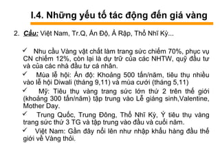 I.4. Những yếu tố tác động đến giá vàng
2. Cầu: Việt Nam, Tr.Q, Ấn Độ, Ả Rập, Thổ Nhĩ Kỳ...
 Nhu cầu àԲ vật chất làm trang sức chiếm 70%, phục vụ
CN chiếm 12%, còn lại là dự trữ của các NHTW, quỹ đầu tư
và của các nhà đầu tư cá nhân.
 Mùa lễ hội: Ấn độ: Khoảng 500 tấn/năm, tiêu thụ nhiều
vào lễ hội Diwali (tháng 9,11) và mùa cưới (tháng 5,11)
 Mỹ: Tiêu thụ vàng trang sức lớn thứ 2 trên thế giới
(khoảng 300 tấn/năm) tập trung vào Lễ giáng sinh,Valentine,
Mother Day.
 Trung Quốc, Trung Đông, Thổ Nhĩ Kỳ, Ý tiêu thụ vàng
trang sức thứ 3 TG và tập trung vào đầu và cuối năm.
 Việt Nam: Gần đây nổi lên như nhập khẩu hàng đầu thế
giới về àԲ thỏi.
 