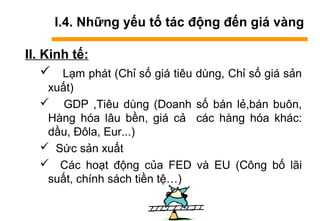 I.4. Những yếu tố tác động đến giá vàng
II. Kinh tế:
 Lạm phát (Chỉ số giá tiêu dùng, Chỉ số giá sản
xuất)
 GDP ,Tiêu dùng (Doanh số bán lẻ,bán buôn,
Hàng hóa lâu bền, giá cả các hàng hóa khác:
dầu, Đôla, Eur...)
 Sức sản xuất
 Các hoạt động của FED và EU (Công bố lãi
suất, chính sách tiền tệ…)
 