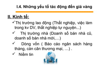 I.4. Những yếu tố tác động đến giá vàng
II. Kinh tế:
Thị trường lao động (Thất nghiệp, việc làm
trong kv DV, thất nghiệp tự nguyện...)
 Thị trường nhà (Doanh số bán nhà cũ,
doanh số bán nhà mới,…)
 Dòng vốn ( Báo cáo ngân sách hàng
tháng, cán cân thương mại, …) .
 Niềm tin
 