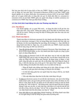 Hai loạ
còn sử
2.5.1. Thư điện tử
Các doanh nghiệp, các cơ quan Nhà nước,.. sử dụng thư điện tử để gửi thư cho
ch “trực tuyến” thông qua mạng, gọi là thư điện tử (electronic mail,
2.4.2. T
tử (electronic payment) là việc thanh toán tiền thông qua bức thư
essage) ví dụ, trả lương bằng cách chuyển tiền trực tiếp vào
i giao dịch trên là giao dịch cơ bản của TMĐT. Ngoài ra trong TMĐT người ta
dụng các loại giao dịch: Govement-to-Business (G2B) là mô hình TMĐT giữa
doanh nghiệp với cơ quan chính phủ, Government-to-citizens (G2C) là mô hình TMĐT
giữa các cơ quan chính phủ và công dân còn goi là chính phủ điện tử, consumer-to-
consumer (C2C) là mô hình TMĐT giữa các người tiêu dùng và mobile commerce (m-
commerce) là TMĐT thực hiện qua điện thoại di động.
2.5 Các hình thức hoạt động chủ yếu của Thương mại điện tử
nhau một cá
viết tắt là e-mail). Thông tin trong thư điện tử không phải tuân theo một cấu trúc
định trước nào.
hanh toán điện tử
Thanh toán điện
điện tử (electronic m
tài khoản, trả tiền mua hàng bằng thẻ mua hàng, thẻ tín dụng v.v.. thực chất đều là
dạng thanh toán điện tử. Ngày nay, với sự phát triển của TMĐT, thanh toán điện
tử đã mở rộng sang các lĩnh vực mới đó là:
a. Trao đổi dữ liệu điện tử tài chính (Financial Electronic Data Interchange, gọi
tắt là FEDI) chuyên phục vụ cho việc thanh toán điện tử giữa các công ty giao
b.
dịch với nhau bằng điện tử.
Tiền lẻ điện tử (Internet Cash) là tiền mặt được mua từ một nơi phát hành
(ngân hàng hoặc một tổ chức tín dụng nào đó), sau đó được chuyển đổi tự do
c. Ví
sang các đồng tiền khác thông qua Internet, áp dụng trong cả phạm vi một
nước cũng như giữa các quốc gia; tất cả đều được thực hiện bằng kỹ thuật số
hóa, vì thế tiền mặt này còn có tên gọi là “tiền mặt số hóa” (digital cash. Tiền
lẻ điện tửđang trên đà phát triển nhanh, nó có ưu điểm nổi bật sau:
+ Dùng để thanh toán những món hàng giá trị nhỏ, thậm chí ngay cả tiền
mua báo (vì phí giao dịch mua hàng và chuyển tiền rất thấp);
+ Có thể tiến hàng giữa hai con người hoặc hai công ty bất kỳ, các thanh
toán là vô danh;
+ Tiền mặt nhận được đảm bảo là tiền thật, tránh được tiền giả
điện tử (electronic purse); là nơi để tiền mặt Internet, chủ yếu là thẻ thông
min ược trả cho
d.
h (smart card), còn gọi là thẻ giữ tiền (stored value card), tiền đ
bất kỳ ai đọc được thẻ đó; kỹ thuật của túi tiền điện tử tương tự như kỹ thuật
áp dụng cho “tiền lẻ điện tử”. Thẻ thông minh, nhìn bề ngoài như thẻ tín dụng,
nhưng ở mặt sau của thẻ, có một chíp máy tính điện tử có một bộ nhớ để lưu
trữ tiền số hóa, tiền ấy chỉ được “chi trả” khi sử dụng hoặc thư yêu cầu (như
xác nhận thanh toán hóa đơn) được xác thực là “ đúng”
Giao dịch điện tử của ngân hàng (digital banking). Hệ thống thanh toán điện
tử của ngân hàng là một hệ thống lớn gồm nhiều hệ thống nhỏ:
10
 