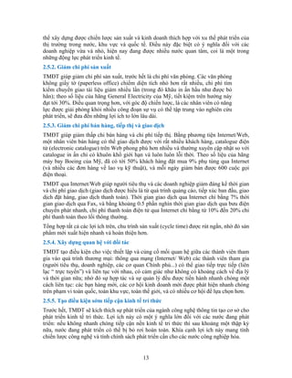 thể xây dựng được chiến lược sản xuất và kinh doanh thích hợp với xu thế phát triển của
thị trường trong nước, khu vực và quốc tế. Điều này đặc biệt có ý nghĩa đối với các
doanh nghiệp vừa và nhỏ, hiện nay đang được nhiều nước quan tâm, coi là một trong
những động lực phát triển kinh tế.
2.5.2. Giảm chi phí sản xuất
TMĐT giúp giảm chi phí sản xuất, trước hết là chi phí văn phòng. Các văn phòng
e) chiếm diện tích nhỏ hơn rất nhiều, chi phí tìm
nhiều lần (trong đó khâu in ấn hầu như được bỏ
p thị. Bằng phương tiện Internet/Web,
t nhiều khách hàng, catalogue điện
ều và thường xuyên cập nhật so với
g, giao dịch thanh toán). Thời gian giao dịch qua Internet chỉ bằng 7% thời
cố mối quan hệ giữa các thành viên tham
ua mạng (Internet/ Web) các thành viên tham gia
ủ...) có thể giao tiếp trực tiếp (liên
hĩa lớn đối với các nước đang phát
ức thì sau khoảng một thập kỷ
không giấy tờ (paperless offic
kiếm chuyển giao tài liệu giảm
hẳn); theo số liệu của hãng General Electricity của Mỹ, tiết kiệm trên hướng này
đạt tới 30%. Điều quan trọng hơn, với góc độ chiến lược, là các nhân viên có năng
lực được giải phóng khỏi nhiều công đoạn sự vụ có thể tập trung vào nghiên cứu
phát triển, sẽ đưa đến những lợi ích to lớn lâu dài.
2.5.3. Giảm chi phí bán hàng, tiếp thị và giao dịch
TMĐT giúp giảm thấp chi bán hàng và chi phí tiế
một nhân viên bán hàng có thể giao dịch được với rấ
tử (electronic catalogue) trên Web phong phú hơn nhi
catalogue in ấn chỉ có khuôn khổ giới hạn và luôn luôn lỗi thời. Theo số liệu của hãng
máy bay Boeing của Mỹ, đã có tới 50% khách hàng đặt mua 9% phụ tùng qua Internet
(và nhiều các đơn hàng về lao vụ kỹ thuật), và mỗi ngày giảm bán được 600 cuộc gọi
điện thoại.
TMĐT qua Internet/Web giúp người tiêu thụ và các doanh nghiệp giảm đáng kể thời gian
và chi phí giao dịch (giao dịch được hiểu là từ quá trình quảng cáo, tiếp xúc ban đầu, giao
dịch đặt hàn
gian giao dịch qua Fax, và bằng khoảng 0.5 phần nghìn thời gian giao dịch qua bưu điện
chuyển phát nhanh, chi phí thanh toán điện tử qua Internet chỉ bằng từ 10% đến 20% chi
phí thanh toán theo lối thông thường.
Tổng hợp tất cả các lợi ích trên, chu trình sản xuất (cycle time) được rút ngắn, nhờ đó sản
phẩm mới xuất hiện nhanh và hoàn thiện hơn.
2.5.4. Xây dựng quan hệ với đối tác
TMĐT tạo điều kiện cho việc thiết lập và củng
gia vào quá trình thương mại: thông q
(người tiêu thụ, doanh nghiệp, các cơ quan Chính ph
lạc “ trực tuyến”) và liên tục với nhau, có cảm giác như không có khoảng cách về địa lý
và thời gian nữa; nhờ đó sự hợp tác và sự quản lý đều được tiến hành nhanh chóng một
cách liên tục: các bạn hàng mới, các cơ hội kinh doanh mới được phát hiện nhanh chóng
trên phạm vi toàn quốc, toàn khu vực, toàn thế giới, và có nhiều cơ hội để lựa chọn hơn.
2.5.5. Tạo điều kiện sớm tiếp cận kinh tế trí thức
Trước hết, TMĐT sẽ kích thích sự phát triển của ngành công nghệ thông tin tạo cơ sở cho
phát triển kinh tế tri thức. Lợi ích này có một ý ng
triển: nếu không nhanh chóng tiếp cận nền kinh tế tri th
nữa, nước đang phát triển có thể bị bỏ rơi hoàn toàn. Khía cạnh lợi ích này mang tính
chiến lược công nghệ và tính chính sách phát triển cần cho các nước công nghiệp hóa.
13
 