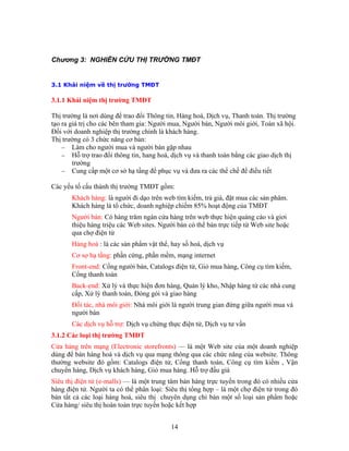 Chương 3: NGHIÊN CỨU THỊ TRƯỜNG TMĐT
3.1 Khái niệm về thị trường TMĐT
.1.1 Khái niệm thị trường TMĐT
tin, Hàng hoá, Dịch vụ, Thanh toán. Thị trường
tạo ra giá trị cho các bên tham gia: Người mua, Người bán, Người môi giới, Toàn xã hội.
là khách hàng.
hị trường có 3 chức năng cơ bản:
để phục vụ và đưa ra các thể chế để điều tiết
Các ế
âm.
g trên web thực hiện quảng cáo và giơi
người bán, Catalogs điện tử, Giỏ mua hàng, Công cụ tìm kiếm,
Nhập hàng từ các nhà cung
iới: Nhà môi giới là người trung gian đứng giữa người mua và
, Dịch vụ tư vấn
3.1.2 C
Cửa hà ng (Electronic storefronts) — là một Web site của một doanh nghiệp
dùng đ a website. Thông
điện tử, Cổng thanh toán, Công cụ tìm kiếm , Vận
Giỏ mua hàng. Hỗ trợ đấu giá
3
Thị trường là nơi dùng để trao đổi Thông
Đối với doanh nghiệp thị trường chính
T
− Làm cho người mua và người bán gặp nhau
− Hỗ trợ trao đổi thông tin, hang hoá, dịch vụ và thanh toán bằng các giao dịch thị
trường
− Cung cấp một cơ sở hạ tầng
y u tố cấu thành thị trường TMĐT gồm:
Khách hàng: là người đi dạo trên web tìm kiếm, trả giá, đặt mua các sản ph
Khách hàng là tổ chức, doanh nghiệp chiếm 85% hoạt động của TMĐT
Người bán: Có hàng trăm ngàn cửa hàn
thiệu hàng triệu các Web sites. Người bán có thể bán trực tiếp từ Web site hoặc
qua chợ điện tử
Hàng hoá : là các sản phẩm vật thể, hay số hoá, dịch vụ
Cơ sợ hạ tầng: phần cứng, phần mềm, mạng internet
Front-end: Cổng
Cổng thanh toán
Back-end: Xử lý và thực hiện đơn hàng, Quản lý kho,
cấp, Xử lý thanh toán, Đóng gói và giao hàng
Đối tác, nhà môi g
người bán
Các dịch vụ hỗ trợ: Dịch vụ chứng thực điện tử
ác loại thị trường TMĐT
ng trên mạ
ể bán hàng hoá và dịch vụ qua mạng thông qua các chức năng củ
thường website đó gồm: Catalogs
chuyển hàng, Dịch vụ khách hàng,
Siêu thị điện tử (e-malls) — là một trung tâm bán hàng trực tuyến trong đó có nhiều cửa
hàng điện tử. Người ta có thể phân loại: Siêu thị tổng hợp – là một chợ điện tử trong đó
bán tất cả các loại hàng hoá, siêu thị chuyên dụng chỉ bán một số loại sản phẩm hoặc
Cửa hàng/ siêu thị hoàn toàn trực tuyến hoặc kết hợp
14
 