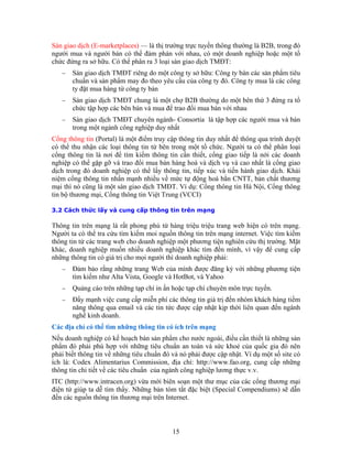 Sàn giao dịch (E-marketplaces) — là thị trường trực tuyến thông thường là B2B, trong đó
người mua và người bán có thể đàm phán với nhau, có một doanh nghiệp hoặc một tổ
chức đứng ra sở hữu. Có thể phân ra 3 loại sàn giao dịch TMĐT:
− Sàn giao dịch TMĐT riêng do một công ty sở hữu: Công ty bán các sản phẩm tiêu
ột bên thứ 3 đứng ra tổ
−
y nhất
Cổn th
có thể có thể phân loại
cổn th
nghiệp hoá và dịch vụ và cao nhất là cổng giao
trên mạng internet. Việc tìm kiếm
thông tin từ các trang web cho doanh nghiệp một phương tiện nghiên cứu thị trường. Mặt
khác, doanh nghiệp muốn nhiều doanh nghiệp khác tìm đến mình, vì vậy để cung cấp
−
Các ị
Nếu o
phẩm đ
phải bi ẩn đó và nó phải được cập nhật. Ví dụ một số site có
w.fao.org, cung cấp những
chuẩn và sản phẩm may đo theo yêu cầu của công ty đó. Công ty mua là các công
ty đặt mua hàng từ công ty bán
− Sàn giao dịch TMĐT chung là một chợ B2B thường do m
chức tập hợp các bên bán và mua để trao đổi mua bán với nhau
Sàn giao dịch TMĐT chuyên ngành- Consortia là tập hợp các người mua và bán
trong một ngành công nghiệp du
g ông tin (Portal) là một điểm truy cập thông tin duy nhất để thông qua trình duyệt
thu nhận các loại thông tin từ bên trong một tổ chức. Người ta
g ông tin là nơi để tìm kiếm thông tin cần thiết, cổng giao tiếp là nới các doanh
có thể gặp gỡ và trao đổi mua bán hàng
dịch trong đó doanh nghiệp có thể lấy thông tin, tiếp xúc và tiến hành giao dịch. Khái
niệm cổng thông tin nhấn mạnh nhiều về mức tự động hoá bằn CNTT, bản chất thương
mại thì nó cũng là một sàn giao dịch TMĐT. Ví dụ: Cổng thông tin Hà Nội, Cổng thông
tin bộ thương mại, Cổng thông tin Việt Trung (VCCI)
3.2 Cách thức lấy và cung cấp thông tin trên mạng
Thông tin trên mạng là rất phong phú từ hàng triệu triệu trang web hiện có trên mạng.
Người ta có thể tra cứu tìm kiếm moi nguồn thông tin
những thông tin có giá trị cho mọi người thì doanh nghiệp phải:
− Ðảm bảo rằng những trang Web của mình được đăng ký với những phương tiện
tìm kiếm như Alta Vista, Google và HotBot, và Yahoo
− Quảng cáo trên những tạp chí in ấn hoặc tạp chí chuyên môn trực tuyến.
Ðẩy mạnh việc cung cấp miễn phí các thông tin giá trị đến nhóm khách hàng tiềm
năng thông qua email và các tin tức được cập nhật kịp thời liên quan đến ngành
nghề kinh doanh.
đ a chỉ có thể tìm những thông tin có ích trên mạng
d anh nghiệp có kế hoạch bán sản phẩm cho nước ngoài, điều cần thiết là những sản
ó phải phù hợp với những tiêu chuẩn an toàn và sức khoẻ của quốc gia đó nên
ết thông tin về những tiêu chu
ích là: Codex Alimentarius Commission, địa chỉ: http://ww
thông tin chi tiết về các tiêu chuẩn của ngành công nghiệp lương thực v.v.
ITC (http://www.intracen.org) vừa mới biên soạn một thư mục của các cổng thương mại
điện tử giúp ta dễ tìm thấy. Những bản tóm tắt đặc biệt (Special Compendiums) sẽ dẫn
đến các nguồn thông tin thương mại trên Internet.
15
 