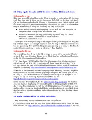 3.3 Những nguồn thông tin có thể tìm kiếm về những đối thủ cạnh tranh
Những nguồn sơ cấp:
Ðiều quan trọng nhất của những nguồn thông tin sơ cấp về những gì mà đối thủ cạnh
nh.
Các bản tin này cung cấp cập nhật thông tin về tình trạng thị trường (nội địa và/hoặc quốc
h vụ của doanh nghiệp, cũng như tin tức, phân tích, mô tả sơ lược
ủa United
Tổ chứ ng đặc
biệt k ác bản
báo cáo ư nhân, và đó chính là
nguồn ột công ty đang thực hiện.
để tìm những thông
ụng khoá tìm kiếm.
om/ds/products/datastar/sheets/ptsp.htm
tranh đang thực hiện là những bản tin thương mại thuộc lĩnh vực họ đang kinh doa
tế) cho sản phẩm và dịc
công ty. Một số ví dụ về những bản tin thương mại công nghiệp đó là:
• Metal Bulletin: quan hệ với công nghiệp kim khí, xuất bản 2 lần trong tuần, có
trang web địa chỉ là: http://www.metalbulletin.com/.
• The Grocer: kiểm soát nền công nghiệp lương thực và đồ uống c
Kingdom, xuất bản 2 tuần một lần. có địa chỉ website là :
http://www.foodanddrink.co.uk.
c phát triển thương mại cũng có thể cũng trở thành nguồn thông tin hữu dụ
là hi nó công bố các kinh nghiệm chuyên môn. Nó cũng có thể là nơi cất trữ c
quan trọng được phổ biến hàng năm của các công ty t
thông tin quan trọng về những gì m
Những nguồn thứ cấp:
Các cơ sở dữ liệu được đề cập có thể thật sự có giá trị khi nó liệt kê các nguồn thông tin
sơ cấp đã được phân tích và chỉ dẫn, do vậy có thể dễ dàng hơn nhiều
tin đặc thù thông qua sử d
PTSP- Gale Group PROMT(r) Plus. Tìm kiếm thông qua cơ sở dữ liệu được tính theo
giây với giá mỗi giờ là 90 USD và bình quân mỗi lần tải xuống là 2,50 USD. PTSP là
một loại cơ sở dữ liệu công nghiệp đa hệ chứa những thông tin trừu tượng về các công ty,
sản phẩm và thị trường. http://ds.datastarweb.c .
mINDY- Cơ sở dữ liệu thương mại và công nghiệp (Trade &Industry Database). Tìm kiế
thông qua cơ sở dữ liệu được tính theo giây với giá mỗi giờ là 90$ và bình quân mỗi lần
tải xuống là 3,17$. INDY là một loại cơ sở dữ liệu văn bản đầy đủ với thông tin về các
công ty, các loại sản phẩm, tiếp thị và các chủ đề khác. Ðịa chỉ:
http://ds.datastarweb.com/ds/products/datasta/sheets/indy.htm
Reuter Business Briefing Search, địa chỉ: http://www.briefing.reuters.com Phí thuê bao
được tính theo tiền địa phương; ước tính ra đồng đôla là: 20 tiếng đồng hồ là 750$, 450$
cho 10 tiếng đồng hồ đầu tiên và 375$ cho mỗi 10 tiếng tiếp theo. Cơ sở dữ liệu này chứa
ng, dự báo về kinh tế, mô
ường theo đặc điểm từng nước theo các nguồn sau:
CIA World Fact Book
các bản nghiên cứu của các tác giả trên khắp thế giới về marketi
tả sơ lược công ty và phân tích đầu tư. Những bản nghiên cứu này được tính theo giá mỗi
một lần xem .
3.4 Nguồn thông tin về các thị trường nước ngoài.
Thông tin thị tr
, xuất bản hàng năm. Agency Intelligent Agency. có thể tìm được
miễn phí ở địa chỉ : http://www.odci.gov/cia/publications/factbook/index.html Cung cấp
16
 