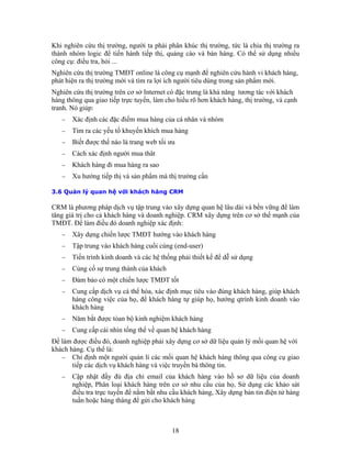 Khi g i ta phải phân khúc thị trường, tức là chia thị trường ra
thàn n p thị, quảng cáo và bán hàng. Có thể sử dụng nhiều
công cụ
Nghiên e là công cụ mạnh để nghiên cứu hành vi khách hàng,
phát hi h người tiêu dùng trong sản phẩm mới.
định người mua thât
ần
3.6 Qu M
CR l vào xây dựng quan hệ lâu dài và bền vững để làm
tăng gi nghiệp. CRM xây dựng trên cơ sở thế mạnh của
TM
hách hàng
− Tập trung vào khách hàng cuối cùng (end-user)
vào đúng khách hàng, giúp khách
kinh doanh vào
− khách hàng
− hách hàng
Để làm
khách h
− t người quản lí các mối quan hệ khách hàng thông qua công cụ giao
ng tin.
vào hồ sơ dữ liệu của doanh
ến để nắm bắt nhu cầu khách hàng, Xây dựng bản tin điện tử hàng
tuần hoặc hàng tháng để gửi cho khách hàng
n hiên cứu thị trường, ngườ
h hóm logic để tiến hành tiế
: điều tra, hỏi ...
cứu thị trường TMĐT onlin
ện ra thị trường mới và tìm ra lợi íc
Nghiên cứu thị trường trên cơ sở Internet có đặc trưng là khả năng tương tác với khách
hàng thông qua giao tiếp trực tuyến, làm cho hiểu rõ hơn khách hàng, thị trường, và cạnh
tranh. Nó giúp:
− Xác định các đặc điểm mua hàng của cá nhân và nhóm
− Tìm ra các yếu tố khuyến khích mua hàng
− Biết được thế nào là trang web tối ưu
− Cách xác
− Khách hàng đi mua hàng ra sao
− Xu hướng tiếp thị và sản phẩm mà thị trường c
ản lý quan hệ với khách hàng CR
M à phương pháp dịch vụ tập trung
á trị cho cả khách hàng và doanh
ĐT. Để làm điều đó doanh nghiệp xác định:
− Xây dựng chiến lược TMĐT hướng vào k
− Tiến trình kinh doanh và các hệ thống phải thiết kế để dễ sử dụng
− Củng cố sự trung thành của khách
− Đảm bảo có một chiến lược TMĐT tốt
− Cung cấp dịch vụ cá thể hóa, xác định mục tiêu
hàng công việc của họ, để khách hàng tự giúp họ, hướng qtrình
khách hàng
Năm bắt được tòan bộ kinh nghiệm
Cung cấp cái nhìn tổng thể về quan hệ k
được điều đó, doanh nghiệp phải xây dựng cơ sở dữ liệu quản lý mối quan hệ với
àng. Cụ thể là:
Chỉ định mộ
tiếp các dịch vụ khách hàng và việc truyền bá thô
− Cập nhật đầy đủ địa chỉ email của khách hàng
nghiệp, Phân loại khách hàng trên cơ sở nhu cầu của họ, Sử dụng các khảo sát
điều tra trực tuy
18
 