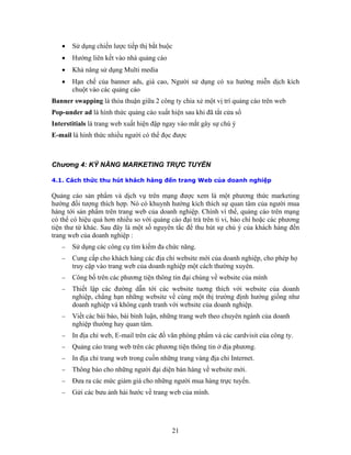 • Sử dụng chiến lược tiếp thị bắt buộc
• Hướng liên kết vào nhà quảng cáo
• Khả năng sử dụng Multi media
cao, Người sử dụng có xu hướng miễn dịch kích
chuột vào các quảng cáo
Banner swapping là thỏa thuận giữa 2 công ty chia xẻ một vị trí quảng cáo trên web
Pop n iện sau khi đã tắt cửa sổ
Int t y vào mắt gây sự chú ý
E-mail c được
4.1. Cách thức thu hút khách hàng đến trang Web của doanh nghiệp
c xem là một phương thức marketing
hướng đối tượng thích hợp. Nó có khuynh hướng kích thích sự quan tâm của người mua
àng tới sản phẩm trên trang web của doanh nghiệp. Chính vì thế, quảng cáo trên mạng
có thể có hiệu quả hơn nhiều so với quảng cáo đại trà trên ti vi, báo chí hoặc các phương
sự chú ý của khách hàng đến
trang web của doanh nghiệp :
− Sử dụng các công cụ tìm kiếm đa chức năng.
ng website về cùng một thị trường định hướng giống như
của doanh nghiệp.
−
− ông ty.
−
−
−
• Hạn chế của banner ads, giá
-u der ad là hình thức quảng cáo xuất h
ers itials là trang web xuất hiện đập nga
là hình thức nhiều người có thể đọ
Chương 4: KỸ NĂNG MARKETING TRỰC TUYẾN
Quảng cáo sản phẩm và dịch vụ trên mạng đượ
h
tiện thư từ khác. Sau đây là một số nguyên tắc để thu hút
− Cung cấp cho khách hàng các địa chỉ website mới của doanh nghiệp, cho phép họ
truy cập vào trang web của doanh nghiệp một cách thường xuyên.
− Công bố trên các phương tiện thông tin đại chúng về website của mình
− Thiết lập các đường dẫn tới các website tuơng thích với website của doanh
nghiệp, chẳng hạn nhữ
doanh nghiệp và không cạnh tranh với website
Viết các bài báo, bài bình luận, những trang web theo chuyên ngành của doanh
nghiệp thường hay quan tâm.
In địa chỉ web, E-mail trên các đồ văn phòng phẩm và các cardvisit của c
− Quảng cáo trang web trên các phương tiện thông tin ở địa phương.
In địa chỉ trang web trong cuốn những trang vàng địa chỉ Internet.
Thông báo cho những người đại diện bán hàng về website mới.
− Ðưa ra các mức giảm giá cho những người mua hàng trực tuyến.
Gửi các bưu ảnh hài hước về trang web của mình.
21
 