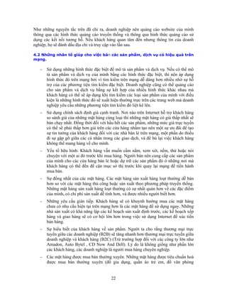 Như h site của mình
thô q ức quảng cáo sử
dụng c ng tin của doanh
ngh ,
4.2 Những nhân tố giúp cho việc bán các sản phẩm, dịch vụ có hiệu quả trên
h thức đặc biệt, thì nên áp dụng
hình thức đó trên mạng bởi vì tìm kiếm trên mạng dễ dàng hơn nhiều nhờ sự hỗ
ho sản phẩm và dịch vụ bằng sự kết hợp của nhiều hình thức khác nhau mà
khách hàng có thể sẽ áp dụng khi tìm kiếm các loại sản phẩm của mình với điều
−
ng, một phần do thiếu
đi sự gặp gỡ giữa các cá nhân trong các giao dịch, và để bù lại việc khách hàng
−
− cầu gián tiếp. Khách hàng sẽ có khuynh hướng mua các mặt hàng
àng, các doanh nghiệp là người mua hàng chuyên nghiệp.
n ững nguyên tắc trên đã chỉ ra, doanh nghiệp nên quảng cáo web
ng ua các hình thức quảng cáo truyền thống và thông qua hình th
ác kết nối tương hỗ. Nếu khách hàng quan tâm đến nhưng thô
iệp họ sẽ đánh dấu địa chỉ và truy cập vào lần sau.
mạng.
− Sử dụng những hình thức đặc biệt để mô tả sản phẩm và dịch vụ. Nếu có thể mô
tả sản phẩm và dịch vụ của mình bằng các hìn
trợ của các phương tiện tìm kiếm đặc biệt. Doanh nghiệp cũng có thể quảng cáo
c
kiện là những hình thức đó sẽ xuất hiện thường trực trên các trang web mà doanh
nghiệp yêu cầu những phương tiện tìm kiếm đó liệt kê lên.
Sử dụng chính sách định giá cạnh tranh. Nơi nào trên Internet hỗ trợ khách hàng
so sánh giá của những mặt hàng cùng loại thì những mặt hàng có giá thấp nhất sẽ
bán chạy nhất. Ðồng thời đối với hầu hết các sản phẩm, những mức giá trực tuyến
có thể sẽ phải thấp hơn giá trên các cửa hàng nhằm tạo nên một sự ưu đãi để tạo
sự tin tưởng của khách hàng đối với các nhà bán lẻ trên mạ
không thể mang hàng về cho mình.
Yếu tố hữu hình: Khách hàng vẫn muốn cầm nắm, xem xét, nếm, thử hoặc nói
chuyện với một ai đó trước khi mua hàng. Người bán nên cung cấp các sản phẩm
của mình cho các cửa hàng bán lẻ hoặc dự trữ các sản phẩm đó ở những nơi mà
khách hàng có thể đến để cận mục sở thị trước khi quay lại mạng để tiến hành
mua bán.
− Sự đồng nhất của các mặt hàng. Các mặt hàng sản xuất hàng loạt thường dễ bán
hơn so với các mặt hàng thủ công hoặc sản xuất theo phương pháp truyền thống.
Những mặt hàng sản xuất hàng loạt thường có sự nhất quán hơn về các đặc điểm
của mình, có chi phí sản xuất dễ tính hơn, và được nhiều người biết hơn.
Những yêu
chưa có nhu cầu hiện tại trên mạng hơn là các mặt hàng để sử dụng ngay. Những
nhà sản xuất có khả năng lập các kế hoạch sản xuất định trước, các kế hoạch xếp
hàng và giao hàng sẽ có cơ hội lớn hơn trong việc sử dụng Internet để xúc tiến
bán hàng.
− Sự hiểu biết của khách hàng về sản phẩm. Người ta cho rằng thương mại trực
tuyến giữa các doanh nghiệp (B2B) sẽ tăng nhanh hơn thương mại trực tuyến giữa
doanh nghiệp và khách hàng (B2C) (Trừ trường hợp đối với các công ty lớn như
Amadon, Auto Bytel , CD Now And Dell). Lý do là không giống như phần lớn
các khách h
− Các mặt hàng được mua bán thường xuyên. Những mặt hàng được tiêu chuẩn hoá
được mua bán thường xuyên (đồ gia dụng, quần áo trẻ em, đồ văn phòng
22
 