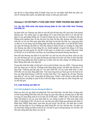 này ã nhất định bao gồm các
.1. Sự cần thiết phải xây dựng khung pháp lý cho việc triển khai Thương
ại điện tử.
thương mại. Tuy nhiên nguy cơ gặp những rủi ro quá trình giao dịch là có nên đòi hỏi
Những kinh nghiệm thực tế trên thế giới cho thấy để thúc đẩy thương mại điện tử phát
n. Việt nam cũng tích cực tham gia vào lộ trình tự do
Hiện nay theo các quy định của pháp luật Việt nam hình thức văn bản được sử dụng như
ếu trong các giao dịch dân sự, thương mại và đặc biệt
là trong các hợp đồng kinh tế nó là một yếu tố bắt buộc. TMĐT đặt ra vấn đề phải công
chứng từ điện tử. Nhà nước phải công
đ chỉ ra rằng những nhân tố thành công của các sản phẩm
yếu tố: thương hiệu mạnh, sản phẩm đặc trưng và chào giá cạnh tranh.
Chương 5: CƠ SỞ PHÁP LÝ CHO VIỆC PHÁT TRIỂN THƯƠNG MẠI ĐIỆN TỬ
5
m
Sự phát triển của Thương mại điện tử trên thế giới đã làm thay đổi cách thức kinh doanh
phải có các giải pháp không chỉ về mặt kỹ thuật mà còn cần một cơ sở pháp lý đầy đủ.
triển thì vai trò của Nhà nước phải được thể hiện rõ nét trên hai lĩnh vực: cung ứng dịch
vụ điện tử và xây dựng một hệ thống pháp luật đầy đủ, thống nhất và cụ thể để điều chỉnh
các quan hệ thương mại điện tử. Nếu như chúng ta thiếu đi một cơ sở pháp lý vững chắc
cho thương mại điện tử hoạt động thì các doanh nghiệp và người tiêu dùng sẽ rất lúng
túng trong việc giải quyết các vấn đề có liên quan và về phía các cơ quan Nhà nước cũng
sẽ rất khó có cơ sở để kiểm soát được các hoạt động kinh doanh thương mại điện tử.
Hơn thế nữa thương mại điện tử là một lĩnh vực mới mẻ cho nên tạo được niềm tin cho
các chủ thể tham gia vào các quan hệ thương mại điện tử là một việc làm có tính cấp thiết
mà một trong những hạt nhân là phải tạo ra được một sân chơi chung với những quy tắc
được thống nhất một cách chặt chẽ.
Trong tiến trình hội nhập với thế giới với tư cách là thành viên của APEC, Việt nam đang
tích cực tham gia và ủng hộ "Chương trình hành động chung" mà khối này đã đưa ra về
thực hiện "Thương mại phi giấy tờ" vào năm 2005 đối với các nước phát triển và năm
2010 đối với các nước đang phát triể
hoá của Hiệp định khung e-ASEAN và thực hiện theo "Các nguyên tắc chỉ đạo Thương
mại điện tử" mà các nước trong khối đã thông qua. Chính vì thế chúng ta phải đáp ứng
những đòi hỏi của pháp lý quốc tế để có thể hoà nhập và theo kịp các nước trong khu vực
và trên thế giới.
5.2. Luật thương mại điện tử
5.2.1 Giá trị pháp lý của các chwsng từ điện tử
là một trong những hình thức chủ y
nhận tính pháp lý của các giao dịch điện tử, các
nhận về mặt pháp lý đối với giá trị của văn bản giao dịch thông qua phương tiện điện tử.
Pháp lệnh TMĐT đang được soạn thảo để giải quyết vấn đề này. Nó phải đưa ra khái
niệm văn bản điện tử và có những quy định riêng đối với loại văn bản này. No phải coi
các hình thức thông tin điện tử như là các văn bản có giá trị tương đương với văn bản viết
nếu như chúng đảm bảo được các yếu tố:
24
 