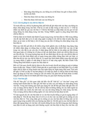 o Khả năng chứa thông tin, các thông tin có thể được lưu giữ và tham chiếu
lại khi cần thiết.
o Ðảm bảo được tính xác thực của thông tin
5.2.2. Giá trị p
Từ trước đến n hận tính xác thực của thông tin
được chứa n ưng cơ bản của là: 1> Chữ ký
ký thể hiện sự chấp nhận của tác giả với nội
và thể hiện ý chí rõ ràng của các bên về thông tin chứa đựng trong văn
c đặt ra các yêu cầu về nhận dạng chữ ký điện tử cho phép các bên không
àng do Ngân hàng Nhà nước Việt nam
trong
trường giao dịch qua mạng thì vấn đề bản gốc được đặt gắn liền với
ột vai trò
o Ðảm bảo được tính toàn vẹn của thông tin
háp lý của chữ ký điện tử
ay chữ ký là phương thức phổ biến để ghi n
đự g trong văn bản. Chữ ký có một số đặc tr
nhằm xác định tác giả của văn bản 2> Chữ
dung thông tin chứa đựng trong văn bản. Trong TMĐT, người ta cũng dùng hình thức
chữ ký điện tử.
Chữ ký điện tử trở thành một thành tố quan trọng trong văn bản điện tử. Một trong những
vấn đề cấp thiết đặt ra là về mặt công nghệ và pháp lý thì chữ ký điện tử phải đáp ứng
được sự an toàn
bản điện tử.
Hiện nay trên thế giới đã có rất nhiều công trình nghiên cứu và đã được ứng dụng rộng
rãi nhằm nhận dạng và chứng thực cá nhân. Luật pháp điều chỉnh lĩnh vực này sẽ tập
trung vào việ
liên quan hoặc có ít thông tin về nhau có thể xác định được chính xác chữ ký điện tử của
các bên đối tác. Và trong trường hợp này để xác định được độ tin cậy của chữ ký điện tử
người ta trù liệu hình thành một cơ quan trung gian nhằm chứng thực tính xác thực và
đảm bảo độ tin cậy của chữ ký điện tử. Cơ quan này hình thành nhằm cung cấp một dịch
vụ mang nhiều ý nghĩa về mặt pháp lý hơn là về mặt công nghệ. Bộ Bưu Chính Viễn
Thông đang hình thành cơ quan xác thực điện tử.
Ðối với Việt nam vấn đề chữ ký điện tử vẫn còn là một vấn đề mà chúng ta mới có những
bước đi đầu tiên. Tháng 3/2002 Chính phủ đã có quyết định số 44/2002/QÐ-TTg về chấp
nhận chữ ký điện tử trong thanh toán liên ngân h
đề nghị. Có thể coi đây là văn bản pháp lý cao nhất quy định về chữ ký điện tử hiện đang
được áp dụng tại Việt nam. Chúng ta vẫn còn nhiều việc phải làm để hoàn thiện và nhân
rộng để chữ ký điện tử trở thành phổ biến trong các giao dịch thương mại điện tử.
5.2.3. Văn bản gốc
Vấn đề "bản gốc" có liên quan chặt chẽ đến vấn đề "chữ ký" và "văn bản" trong môi
truờng kinh doanh điện tử. Bản gốc thể hiện sự toàn vẹn của thông tin chứa đựng
văn bản. Trong môi
việc sử dụng chữ ký điện tử. Do đó chữ ký điện tử không những chỉ xác định người ký
mà còn nhằm xác minh cho tính toàn vẹn của nội dung thông tin chứa trong văn bản.
Việc sử dụng chữ ký điện tử đồng nghĩa với việc mã hoá tài liệu được ký kết.
Về mặt nguyên tắc thì văn bản điện tử và văn bản truyền thống có giá trị ngang nhau về
mặt pháp lý. Vấn đề này được làm rõ sẽ là cơ sở cho việc xác định giá trị chứng cứ của
văn bản điện tử. Việc công nhận giá trị chứng cứ của văn bản điện tử đóng m
quan trọng trong sự phát triển của thương mại điện tử. Chỉ khi giá trị của văn bản điện tử
được đặt ngang hàng với văn bản viết truyền thống thì các chủ thể trong giao dịch thương
mại điện tử mới sử dụng một cách thường xuyên văn bản điện tử thay cho văn bản viết
25
 