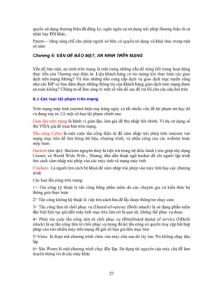 quyền sử dụng thương hiệu đã đăng ký, ngăn ngừa sự sử dụng trái phép thương hiệu từ cá
nhân hay DN khác.
Patent— bằng sáng chế cho phép người sở hữu có quyền sử dụng và khai thác trong một
số năm
Chương 6: VẤN ĐỀ BẢO MẬT, AN NINH TRÊN MẠNG
ổi trong hoạt động
ực tiễn của Thương mại điện tử. Liệu khách hàng có tin tưởng khi thực hiện các giao
hàng ngày có rất nhiều vấn đề tội phạm tin học đã
và đang xảy ra. Có một số loại tội phạm chính sau:
chương trình, và phần cứng của các website hoặc
World Wide Web... Nhưng, dần dần thuật ngữ hacker để chỉ người lập trình
công bằng phần mềm do các chuyên gia có kiến thức hệ
ần mềm
ược
ợp
ền thông tin đi các máy khác
V
th
ấn đề bảo mật, an ninh trên mạng là một trong những vấn đề nóng h
dịch trên mạng không? Và liệu những nhà cung cấp dịch vụ giao dịch trực tuyến cũng
như các ISP có bảo đảm đuợc những thông tin của khách hàng giao dịch trên mạng được
an toàn không? Chúng ta sẽ làm sáng tỏ một số vấn đề sau để trả lời cho các câu hỏi trên
6.1 Các loại tội phạm trên mạng
Trên mạng máy tính internet hiện nay
Gian lận trên mạng là hành vi gian lận, làm giả để thu nhập bất chính. Ví dụ sử dụng số
thẻ VISA giả để mua bán trên mạng.
Tấn công Cyber là một cuộc tấn công điện tử để xâm nhập trái phép trên internet vào
mạng mục tiêu để làm hỏng dữ liệu,
máy trạm.
Hackers (tin tặc): Hackers nguyên thuỷ là tiện ích trong hệ điều hành Unix giúp xây dựng
Usenet, và
tìm cách xâm nhập trái phép vào các máy tính và mạng máy tính
Crackers: Là người tìm cách bẻ khoá để xâm nhập trái phép vào máy tính hay các chương
trình
Các loại tấn công trên mạng:
1> Tấn công kỹ thuật là tấn
thông giỏi thực hiện
2> Tấn công không kỹ thuật là việc tìm cách lừa để lấy được thông tin nhạy cảm
3> Tấn công làm từ chối phục vụ (Denial-of-service (DoS) attack) là sử dụng ph
đặc biệt liên tục gửi đến máy tính mục tiêu làm nó bị quá tải, không thể phục vụ đ
4> Phân tán cuộc tấn công làm từ chối phục vụ (Distributed denial of service (DDoS)
attack) là sự tấn công làm từ chối phục vụ trong đó kẻ tấn công có quyền truy cập bất h
pháp vào vào nhiều máy trên mạng để gửi số liệu giả đến mục tiêu
5>Virus là đoạn mã chương trình chèn vào máy chủ sau đó lây lan. Nó không chạy độc
lập
6> Sâu Worm là một chương trình chạy độc lập. Sử dụng tài nguyên của máy chủ để lam
truy
27
 