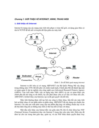 RR
Internet
R
modem ADSL
ISP
Dedicated
Connection
Privat
e
R : Router
Chương 1: GIỚI THIỆU VỀ INTERNET, WWW, TRANG WEB
1. Giới thiệu về Internet
Internet là mạng của các mạng máy tính trên phạm vi tòan thế giới, sử dụng giao thức có
tên là TCP/IP để kết nối và truyền dữ liệu giữa các máy tính
Hình 1: Sơ đồ khái quát mạng internet
Internet ra đời trên cơ sở mạng ARPANET của Bộ Quốc Phòng Mỹ xây dựng
trong những năm 1970. Để đối phó với chiến tranh lạnh, Chính phủ Mỹ đã thành lập một
cơ quan quản lý dự án nghiên cứu công nghệ cao (Advenced Research Projects Agency
(ARPA). Vào cuối năm 1960, việc sử dụng máy tính ARPA và các cơ quan khác của
chính phủ đã mở rộng ra rất nhiều, họ cần phải được chia sẻ số liệu với nhau nếu cần.
ARPANET, là khởi thủy của Internet, tạo ra để giải quyết vấn đề trên.
Máy tính thường được chế tạo bởi các công ty khác nhau, hầu hết các máy tính
bởi sự khác nhau về các phần mềm và phần cứng. ARPANET đã xây dựng các chuẩn cho
Internet. Các nhà sản xuất phải cung cấp sản phẩm đáp ứng với những chuẩn này và do
đó bảo đảm rằng tất cả những máy tính có thể trao đổi số liệu với nhau.
Một dấu mốc khác của Intrnet đến vào giữa năm 80, khi tổ chức khoa học NSF
(National Science Foundation) đưa vào Internet 5 trung tâm siêu máy tính. Điều này đã
đem lại cho các trung tâm giáo dục, quân sự, và các NSF khác được quyền được truy
3
 