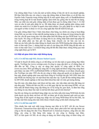 Các chứng nhận Class 2 yêu cầu một sự kiểm chứng về địa chỉ vật lý của doanh nghiệp,
Ðể thực hiện điều này các công ty cung cấp chứng nhận sẽ tham khảo cơ sở dữ liệu của
Equifax hoặc Experian trong trường hợp đó là một người dùng cuối và Dun&Bradstreet
trong trường hợp đó là một doanh nghiệp. Quá trình này giống như là một thẻ tín dụng.
Mức cao nhất của một giấy chứng nhận số hoá được gọi là chứng nhận Class 3. Có thể
xem nó như là một giấy phép lái xe. Ðể nhận được nó doanh nghiệp phải chứng minh
chính xác mình là ai và phải là người chịu trách nhiệm. Các giấy phép lái xe thật có ảnh
của người sở hữu và được in với các công nghệ đặc biệt để tránh bị làm giả.
Các giấy chứng nhận Class 3 hiện chưa được chào hàng, tuy nhiên các công ty hoạt động
trong lĩnh vực an toàn và bảo mật đã mường tượng ra việc sử dụng nó trong tương lai gần
cho các vấn đề quan trong như việc đàm phán thuê bất động sản qua WEB hoặc vay vốn
trực tuyến. Nó cũng có thể được sử dụng như là các chứng nhận định danh hợp pháp hỗ
trợ việc phân phát các bản ghi tín dụng hoặc chuyển các tài liệu của toà án.
Hiện tại các biểu mẫu thu nhận thông tin thanh toán trên WEB thường đạt chứng nhận an
toàn và bảo mật Class 1, nhưng hiện tại một số cửa hàng trên WEB cũng đã đạt mức an
toàn và bảo mật Class 2 và khách hàng cũng đã bắt đầu nhận được chúng thông qua một
công nghệ được gọi là SET.
6.5 Một số giao thức bảo mật thông dụng
6.5.1. Cơ chế bảo mật SSL (Secure Socket Layer)
Về mặt lý thuyết rất nhiều công ty có thể đóng vai trò như một cơ quan chứng thực thẩm
quyền. VeriSign Inc (www.verisign.com), là công ty cung cấp dịch vụ về chứng thực số
dẫn đầu tại Mỹ. Công ty này sử dụng bản quyền về công nghệ từ RSA Inc.
(www.rsa.com). RSA giữ đăng ký sáng chế về công nghệ mã khoá riêng/công cộng được
giới thiệu vào năm 1976 củaWhitfield Diffie và Martin Hellman và nó được chuyển giao
cho VeriSign vào năm 1995 cho dù các công ty khác cũng giữ quyền sử sử dụng nó. Để
bảo mật, doanh nghiệp phải mua một khoá riêng từ VeriSign thu phí 349 USD/ năm cho
một WEB site thương mại với một khoá bảo mật như vậy và phí để bảo dưỡng hàng năm
là 249 USD, doanh nghiệp có thể mua thêm khoá bảo mật với mức giá tương đương.
Sau khi máy chủ nhận được một khoá mã bảo mật, việc tiếp nhận một đơn đặt hàng trở
nên đơn giản. "Ðiểm nổi bật của SSL ta có thể ngay lập tức tạo một trang HTML với các
biểu mẫu để khách hàng cung cấp thông tin về họ trong lúc giao dịch, và đảm bảo rằng
các thông tin này được bảo mật và mã hoá khi được gửi đi trên Internet" .
Sau khi các thông tin mà khách hàng nhập vào các biểu mẫu trên trang WEB hiển thị trên
trình duyệt của họ đước mã hoá với SSL nó được gửi đi trên Internet một cách an toàn.
Trong thực tế khi người sử dụng truy nhập vào các trang WEB được hỗ trợ bởi SSL, họ
sẽ thấy một biểu tượng như một chiếc khoá ở thanh công cụ bên dưới chương trình.
6.5.2. Cơ chế bảo mật SET
Tiêu chuẩn bảo mật mới nhất trong thương mại điện tử là SET viết tắt của Secure
Electronic Transaction-Giao dịch điện tử an toàn, được phát triển bởi một tập đoàn các
công ty thẻ tín dụng lớn như Visa, MasterCard và American Express, cũng như các nhà
băng, các công ty bán hàng trên mạng và các công ty thương mại khác.
SET có liên quan với SSL do nó cũng sử dụng các khoá công cộng và khoá riêng với
31
 