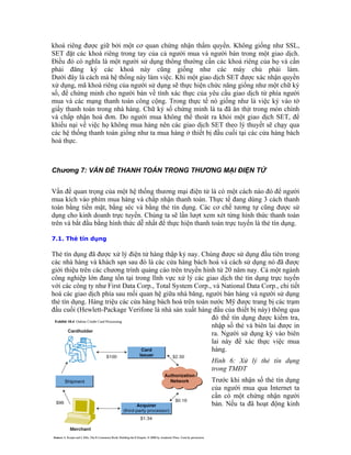 khoá riêng được giữ bởi một cơ quan chứng nhận thẩm quyền. Không giống như SSL,
SET đặt các khoá riêng trong tay của cả người mua và người bán trong một giao dịch.
Ðiều đó có nghĩa là một người sử dụng thông thường cần các khoá riêng của họ và cần
phải đăng ký các khoá này cũng giống như các máy chủ phải làm.
Dưới đây là cách mà hệ thống này làm việc. Khi một giao dịch SET được xác nhận quyền
xử dụng, mã khoá riêng của người sử dụng sẽ thực hiện chức năng giống như một chữ ký
số, để chứng minh cho người bán về tính xác thực của yêu cầu giao dịch từ phía người
mua và các mạng thanh toán công cộng. Trong thực tế nó giống như là việc ký vào tờ
giấy thanh toán trong nhà hàng. Chữ ký số chứng minh là ta đã ăn thịt trong món chính
và chấp nhận hoá đơn. Do người mua không thể thoát ra khỏi một giao dịch SET, để
khiếu nại về việc họ không mua hàng nên các giao dịch SET theo lý thuyết sẽ chạy qua
các hệ thống thanh toán giống như ta mua hàng ở thiết bị đầu cuối tại các cửa hàng bách
hoá thực.
Chương 7: VẤN ĐỀ THANH TOÁN TRONG THƯƠNG MẠI ĐIỆN TỬ
Vấn đề quan trọng của một hệ thống thương mại điện tử là có một cách nào đó để người
mua kích vào phím mua hàng và chấp nhận thanh toán. Thực tế đang dùng 3 cách thanh
toán bằng tiền mặt, bằng séc và bằng thẻ tín dụng. Các cơ chế tương tự cũng được sử
dụng cho kinh doanh trực tuyến. Chúng ta sẽ lần lượt xem xét từng hình thức thanh toán
trên và bắt đầu bằng hình thức dễ nhất để thực hiện thanh toán trực tuyến là thẻ tín dụng.
7.1. Thẻ tín dụng
32
Thẻ tín dụng đã được xử lý điện tử hàng thập kỷ nay. Chúng được sử dụng đầu tiên trong
các nhà hàng và khách sạn sau đó là các cửa hàng bách hoá và cách sử dụng nó đã được
giới thiệu trên các chương trình quảng cáo trên truyền hình từ 20 năm nay. Cả một ngành
công nghiệp lớn đang tồn tại trong lĩnh vực xử lý các giao dịch thẻ tín dụng trực tuyến
với các công ty như First Data Corp., Total System Corp., và National Data Corp., chi tiết
hoá các giao dịch phía sau mối quan hệ giữa nhà băng, người bán hàng và người sử dụng
thẻ tín dụng. Hàng triệu các cửa hàng bách hoá trên toàn nước Mỹ được trang bị các trạm
đầu cuối (Hewlett-Package Verifone là nhà sản xuất hàng đầu của thiết bị này) thông qua
đó thể tín dụng được kiểm tra,
nhập số thẻ và biên lai được in
ra. Người sử dụng ký vào biên
lai này để xác thực việc mua
hàng.
Hình 6: Xử lý thẻ tín dụng
trong TMĐT
Trước khi nhận số thẻ tín dụng
của người mua qua Internet ta
cần có một chứng nhận người
bán. Nếu ta đã hoạt động kinh
 