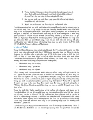 4. Thông tín trên thẻ được so sánh với một tập hợp các nguyên tắc đã
được định nghĩa trước bởi người phát hành thẻ cho khách hàng (ví
dụ như Visa) như hạn mức tín dụng và ngày hết hạn.
5. Sau khi qúa trình xác minh được chấp nhận, hệ thống sẽ gửi lại cho
người bán một mã xác thực.
6. Người bán sử dụng mã xác thực này trên phiếu thanh toán.
CyberCash tự động hoá quá trình xử lý này thông qua phần mềm của họ và mối quan hệ
với các nhà băng khác và các mạng xác thực thẻ tín dụng. Sau khi khách hàng trên WEB
nhập số thẻ tín dụng vào phần mềm CashRegister, thông qua CyberCash Wallet hoặc chỉ
đơn giản là nhập nó vào một biểu mẫu trên trang WEB thì CashRegister sẽ định dạng
giao dịch vào và chuyển nó qua Internet tới các trung tâm xử lý xác thực. Sau khi quá
trình xác thực được chấp nhận thì nó sẽ được gửi lại CashRegister để đảm bảo chấp nhận
quá trình mua bán này cho khách hàng. Toàn bộ quá trình này mất khoảng 15 giây.
CashRegister chạy trên rất nhiều môi trường khác nhau bao gồm Solaris, SUNOS, SGI,
HP-UX, BSDI, Windows, Linux và Macintosh.
b. Internet Wallet
Trong khi khách hàng mua hàng tại các cửa hàng cài đặt CyberCash không phải cần thêm
bất cứ phần mềm nào ngoài trình duyệt WEB thông qua việc nhập các thông tin của thẻ
tín dụng vào một biểu mẫu có sẵn trên trang WEB thì họ cũng có thể tự thiết lập "một
chiếc ví điện tử" cho phép mình có thể có nhiều lựa chọn thanh toán khác nhau.
CyberCassh Internet Wallet có thể được cài đặt trên máy của khách hàng và cung cấp các
phương thức thanh toán cũng giống như của CashRegister:
− Thanh toán bằng thẻ tín dụng.
− Thanh toán bằng CyberCoin.
− Thanh toán bằng séc điện tử.
Ðể có chương trình Internet Wallet, khách hàng có thể tải xuống miễn phí từ WEB site
của CyberCash là www.cybercash.com . Rất nhiều các cửa hàng trên WEB sử dụng các
phần mềm của CyberCash cũng cho phép khách hàng tải xuống phần mềm này từ chính
WEB site của họ và CyberCash sẽ giúp đỡ người dùng cách cài đặt chương trình này.
Trong quá trình cài đặt chương trình, người sử dụng thiết lập một Wallet ID, là một cách
để người bán hàng có thể nhận dạng được người mua, đây cũng là một cách giống như số
PIN trên thẻ ghi nợ. Ngoài ra người bán cũng cần phải có một ID để người mua có thể
nhận ra họ.
Trong lúc thiết lập Wallet người dùng sẽ tải xuống một chương trình được gọi là
CyberCoin bằng việc rút tiền từ nhà băng qua Internet cũng giống như khi làm việc đó
với một máy rút tiền tự động -ATM. Ðể xử lý thẻ tín dụng, chương trình sẽ chuyển số
tiền đi từ tài khoản thẻ tín dụng và xử lý nó như một giao dịch thông thường, chứ không
phải là một khoản tiền trả trước thường bị tính phí. Sau khi Wallet được cài đặt xong,
khách hàng có thể bắt đầu việc mua hàng từ các cửa hàng chấp nhận các phương thức
thanh toán CyberCash.
CyberCoin được xử dụng cho các khoản thanh toán rất nhỏ hoặc các khoản lặt vặt từ 25
xen đến 10 USD. Rất nhiều các sản phẩm hoặc dịch vụ được bán qua WEB nhu các bài
36
 
