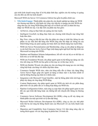 qúa trình kinh doanh trong thực tế từ bộ phận lãnh đạo, nghiên cứu thị trường và quảng
cáo cho đến các đối tác kinh doanh".
Microsoft WEB site Server 3.0 Commerce Edition bao gồm ba phần chính sau:
1. Tiến hành-Engage: Thành phần này giúp cho các doanh nghiệp tạo dựng các WEB
site thương mại điện tử, tiến hành các công việc tiếp thị và quảng cáo trên WEB site
cũng như tạo các trang WEB động phù hợp với sở thích của mỗi cá nhân khi truy
nhập vào WEB site này. Các đặc tính của phần này bao gồm:
− Ad Server, công cụ thực hiện các quảng cáo trực tuyến.
− Intelligent CrossSell, tự động thực hiện các chương trình khuyến mại riêng biệt
hoặc đan chéo.
− Buy Now, công cụ tiếp thị trực tiếp cho phép các công ty trình bày thông tin sản
phẩm và các mẫu đơn đặt hàng trên WEB cũng như thu thập các thông tín của
khách hàng trong các pano quảng cáo hoặc dưới các khuôn dạng trực tuyến khác.
− WEB site Server Personalization and Membership, công cụ cho phép tự động tạo
ra các kịch bản của Active Server Page (một dạng ngôn ngữ kịch bản lập trình của
Microssoft sử dụng trên WEB).
− Database and Database Schema Independence, kết nối với các hệ cơ sở dữ liệu và
kiến trúc cơ sở dữ liệu độc lập.
− WEB site Foundation Wizard, cho phép người quản trị hệ thống tạo dựng các cấu
trúc nền tảng của WEB site bao gồm cả thư mục ảo và thư mục vật lý.
− WEB site Builder Wizard, cho phép các chủ cửa hàng trên mạng tạo các cửa hàng
riêng biệt hoặc cửa hàng với nhiều cấp khác nhau.
− Commerce Sample WEB sites, năm cửa hàng mẫu sẵn có được xây dựng bằng
Active Server Pages giúp cho người sử dụng có được một ví dụ hoàn chỉnh về
một hệ thống thương mại điện tử ở nhiều mức.
− Integration with Microsoft Visual InterDev, một hệ thống phát triển tích hợp cho
phép xây dựng các ứng dụng WEB động.
− Content Deployment, cho phép người quản trị WEB site tách rời các phần đang
phát triển với các phần sẵn có và đang hoạt động của WEB site.
− Pipeline Configuration Editor, một công cụ soạn thảo cho phép người quản trị sửa
đổi các quá trình đặt hàng hoặc các đường kết nối chuyển đổi thông tin thương
mại.
− Commerce Server Software Development Kit (SDK), công cụ để xây dựng các
thành phần của một quá trình xử lý đơn đặt hàng.
− Microsoft Wallet Software Development Kit (SDK), công cụ cho các nhà phát
triển thứ ba mở rộng hệ thống thanh toán của Microsoft với các kiểu thanh toán
của họ.
− Migration and Comptibility from Commerce Server 2.0, khả năng nâng cấp và
tương thích ngược với các ứng dụng từ phiên bản 2.0 trước đó.
38
 