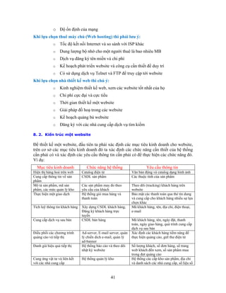 o Độ ổn định của mạng
Khi lựa chọn thuê máy chủ (Web hosting) thì phải lưu ý:
o Tốc độ kết nối Internet và so sánh với ISP khác
o Dung lượng bộ nhớ cho một người thuê là bao nhiêu MB
o Dịch vụ đăng ký tên miền và chi phí
o Kế hoạch phát triển website và công cụ cần thiết để duy trì
o Có sử dụng dịch vụ Telnet và FTP để truy cập tới website
Khi lựa chọn nhà thiết kế web thì chú ý:
o Kinh nghiệm thiết kế web, xem các website tốt nhất của họ
o Chi phí cực đại và cực tiểu
o Thời gian thiết kế một website
o Giải pháp đồ hoạ trong các website
o Kế hoạch quảng bá website
o Ðăng ký với các nhà cung cấp dịch vụ tìm kiếm
8. 2. Kiến trúc một website
Để thiết kế một website, đầu tiên ta phải xác định các mục tiêu kinh doanh cho website,
trên cơ sở các mục tiêu kinh doanh đó ta xác định các chức năng cần thiết của hệ thống
cần phải có và xác định các yêu cầu thông tin cần phải có để thực hiện các chức năng đó.
Ví dụ:
Mục tiêu kinh doanh Chức năng hệ thống Yêu cầu thông tin
Hiện thị hàng hoá trên web Catalog điện tử Văn bản động và catalog dạng hình ảnh
Cung cấp thông tin về sản
phẩm
CSDL sản phẩm Các thuộc tính của sản phẩm
Mô tả sản phẩm, mã sản
phẩm, các mức quản lý kho
Các sản phẩm may đo theo
yêu cầu của khách
Theo dõi (tracking) khách hàng trên
website
Thực hiện một giao dịch Hệ thống giỏ mua hàng và
thanh toán
Bảo mật các thanh toán qua thẻ tín dung
và cung cấp cho khách hàng nhiều sự lựa
chọn khác
Tích luỹ thông tin khách hàng Xây dựng CSDL khách hàng,
Đăng ký khách hàng trực
tuyến
Mã khách hàng, tên, địa chỉ, điện thoại,
e-mail
Cung cấp dịch vụ sau bán CSDL bán hàng Mã khách hàng, tên, ngày đặt, thanh
toán, ngày giao hàng, quá trình cung cấp
dịch vụ sau bán
Điều phối các chương trình
quảng cáo và tiếp thị
Ad-server, E-mail server, quản
lý chiến dich e-mail, quản lý
ad-banner
Xác định các khách hàng tiềm năng để
thực hiện quảng cáo, gửI thư điện tử
Đanh giá hiệu quả tiếp thị Hệ thống báo cáo và theo dõi
nhật ký website
Số lượng khách, số đơn hàng, số trang
web khách đến xem, số sản phẩm mua
trong đợt quảng cáo
Cung ứng vật tư và liên kết
với các nhà cung cấp
Hệ thống quản lý kho Hệ thống các cấp kho sản phẩm, địa chỉ
và danh sách các nhà cung cấp, số liệu số
41
 